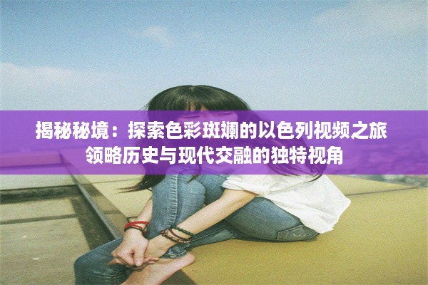 揭秘秘境：探索色彩斑斓的以色列视频之旅 领略历史与现代交融的独特视角